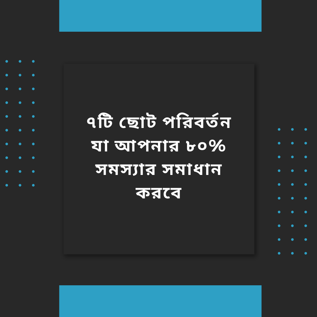 ৭টি ছোট পরিবর্তন যা আপনার ৮০% সমস্যার সমাধান করবে